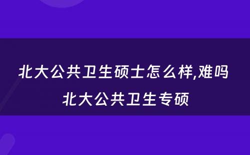 北大公共卫生硕士怎么样,难吗 北大公共卫生专硕