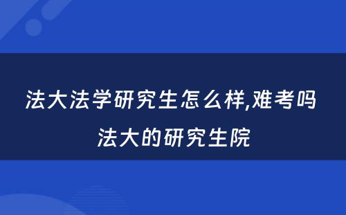 法大法学研究生怎么样,难考吗 法大的研究生院