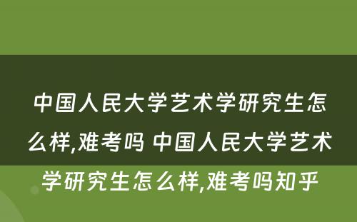 中国人民大学艺术学研究生怎么样,难考吗 中国人民大学艺术学研究生怎么样,难考吗知乎