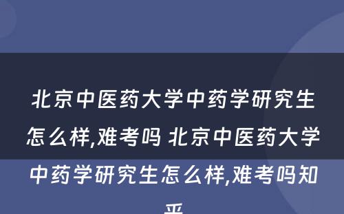 北京中医药大学中药学研究生怎么样,难考吗 北京中医药大学中药学研究生怎么样,难考吗知乎