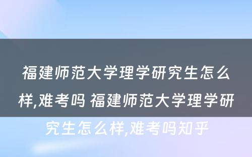 福建师范大学理学研究生怎么样,难考吗 福建师范大学理学研究生怎么样,难考吗知乎