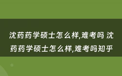 沈药药学硕士怎么样,难考吗 沈药药学硕士怎么样,难考吗知乎