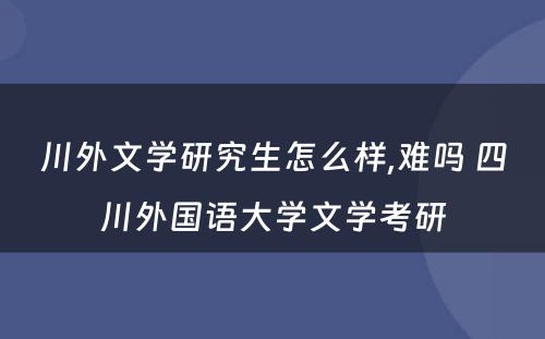 川外文学研究生怎么样,难吗 四川外国语大学文学考研