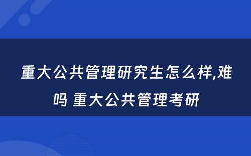 重大公共管理研究生怎么样,难吗 重大公共管理考研