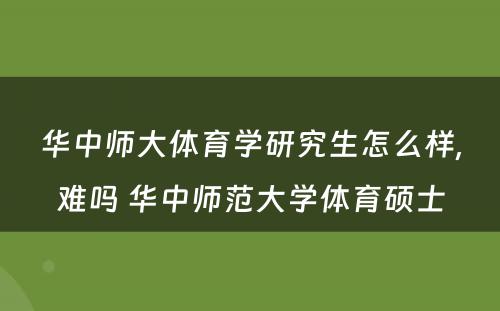 华中师大体育学研究生怎么样,难吗 华中师范大学体育硕士