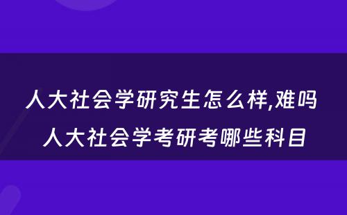 人大社会学研究生怎么样,难吗 人大社会学考研考哪些科目