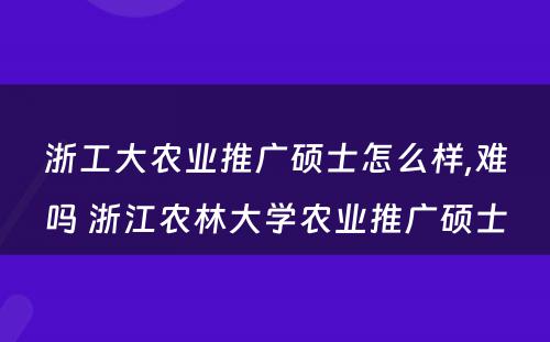 浙工大农业推广硕士怎么样,难吗 浙江农林大学农业推广硕士