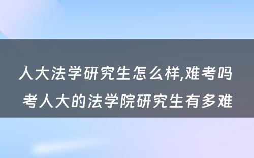 人大法学研究生怎么样,难考吗 考人大的法学院研究生有多难