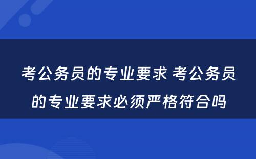 考公务员的专业要求 考公务员的专业要求必须严格符合吗