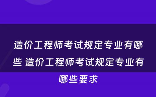 造价工程师考试规定专业有哪些 造价工程师考试规定专业有哪些要求