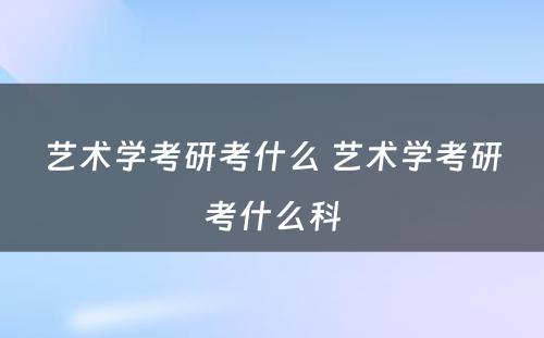 艺术学考研考什么 艺术学考研考什么科