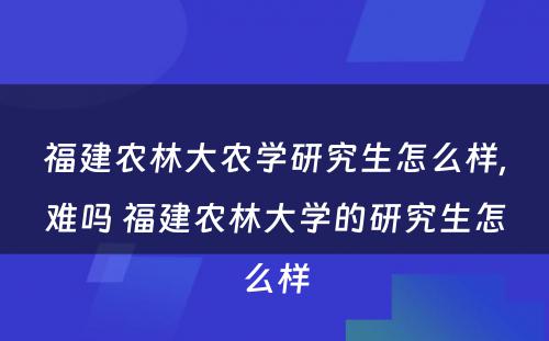 福建农林大农学研究生怎么样,难吗 福建农林大学的研究生怎么样