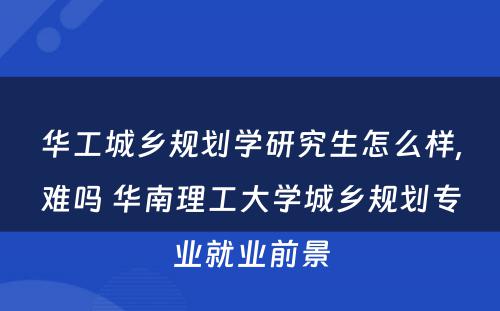华工城乡规划学研究生怎么样,难吗 华南理工大学城乡规划专业就业前景