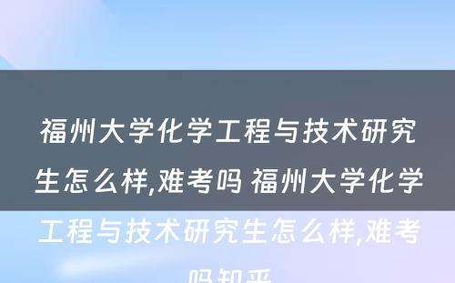 福州大学化学工程与技术研究生怎么样,难考吗 福州大学化学工程与技术研究生怎么样,难考吗知乎