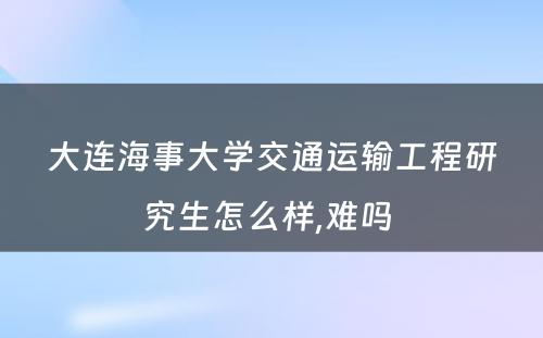 大连海事大学交通运输工程研究生怎么样,难吗 