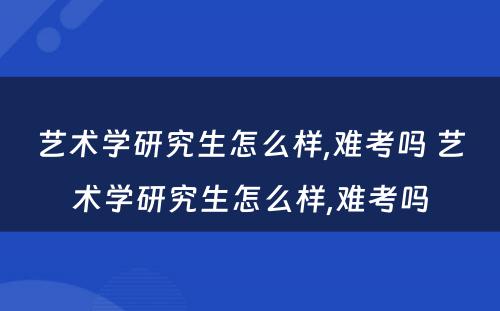 艺术学研究生怎么样,难考吗 艺术学研究生怎么样,难考吗