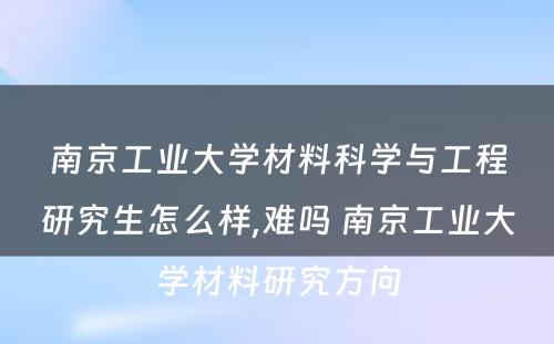 南京工业大学材料科学与工程研究生怎么样,难吗 南京工业大学材料研究方向