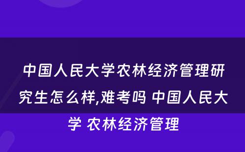 中国人民大学农林经济管理研究生怎么样,难考吗 中国人民大学 农林经济管理