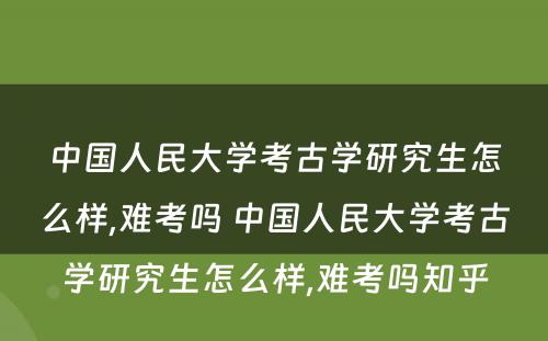 中国人民大学考古学研究生怎么样,难考吗 中国人民大学考古学研究生怎么样,难考吗知乎