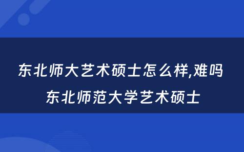 东北师大艺术硕士怎么样,难吗 东北师范大学艺术硕士