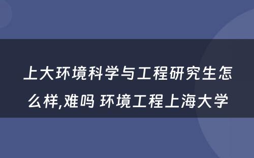 上大环境科学与工程研究生怎么样,难吗 环境工程上海大学