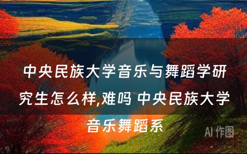 中央民族大学音乐与舞蹈学研究生怎么样,难吗 中央民族大学音乐舞蹈系