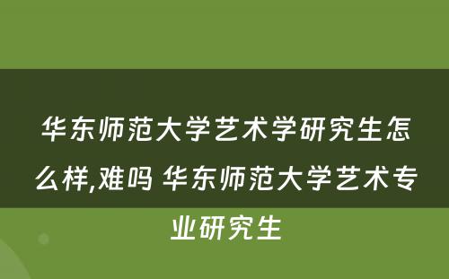 华东师范大学艺术学研究生怎么样,难吗 华东师范大学艺术专业研究生
