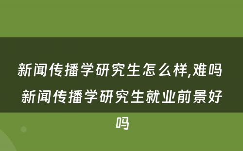 新闻传播学研究生怎么样,难吗 新闻传播学研究生就业前景好吗