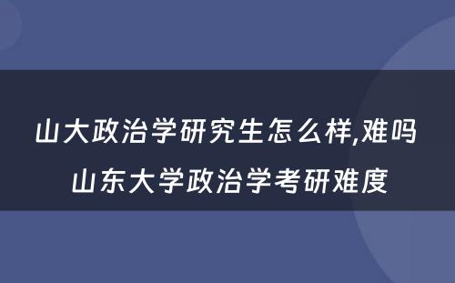 山大政治学研究生怎么样,难吗 山东大学政治学考研难度
