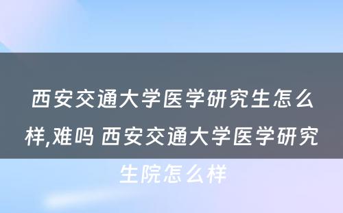 西安交通大学医学研究生怎么样,难吗 西安交通大学医学研究生院怎么样