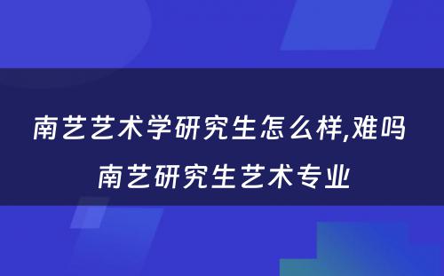 南艺艺术学研究生怎么样,难吗 南艺研究生艺术专业
