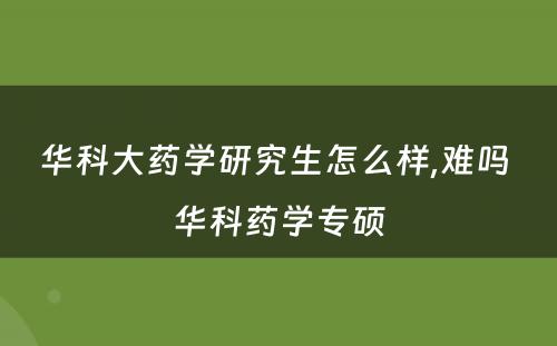 华科大药学研究生怎么样,难吗 华科药学专硕