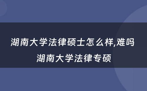 湖南大学法律硕士怎么样,难吗 湖南大学法律专硕