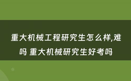 重大机械工程研究生怎么样,难吗 重大机械研究生好考吗