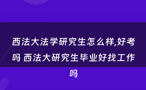 西法大法学研究生怎么样,好考吗 西法大研究生毕业好找工作吗