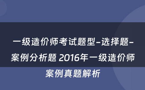 一级造价师考试题型-选择题-案例分析题 2016年一级造价师案例真题解析