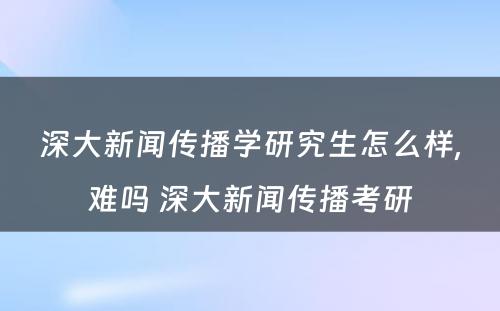 深大新闻传播学研究生怎么样,难吗 深大新闻传播考研