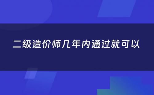 二级造价师几年内通过就可以 