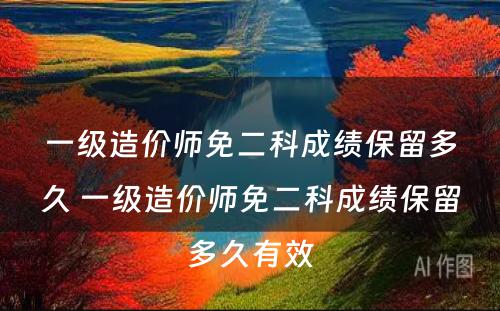 一级造价师免二科成绩保留多久 一级造价师免二科成绩保留多久有效