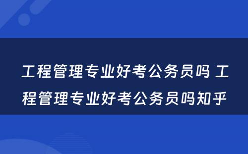工程管理专业好考公务员吗 工程管理专业好考公务员吗知乎
