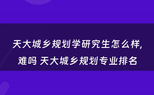 天大城乡规划学研究生怎么样,难吗 天大城乡规划专业排名