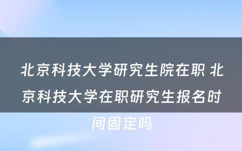 北京科技大学研究生院在职 北京科技大学在职研究生报名时间固定吗