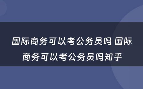 国际商务可以考公务员吗 国际商务可以考公务员吗知乎