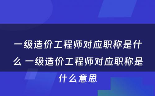 一级造价工程师对应职称是什么 一级造价工程师对应职称是什么意思
