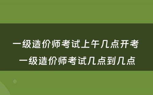 一级造价师考试上午几点开考 一级造价师考试几点到几点
