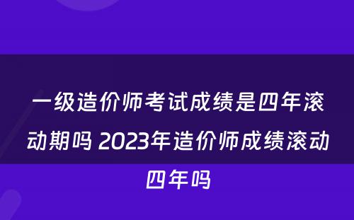 一级造价师考试成绩是四年滚动期吗 2023年造价师成绩滚动四年吗