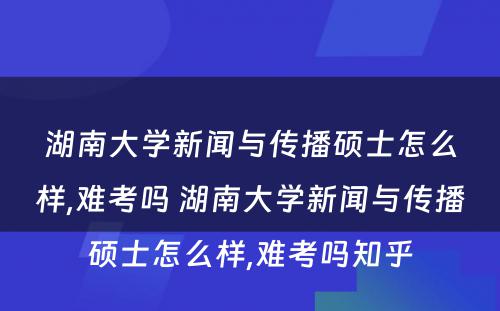 湖南大学新闻与传播硕士怎么样,难考吗 湖南大学新闻与传播硕士怎么样,难考吗知乎