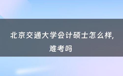 北京交通大学会计硕士怎么样,难考吗 