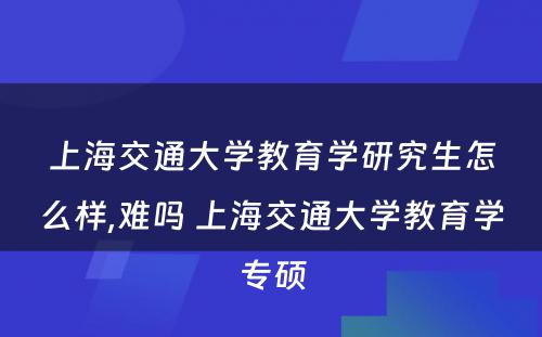 上海交通大学教育学研究生怎么样,难吗 上海交通大学教育学专硕