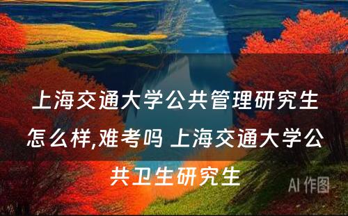 上海交通大学公共管理研究生怎么样,难考吗 上海交通大学公共卫生研究生
